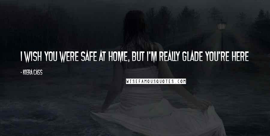 Kiera Cass Quotes: I wish you were safe at home, but I'm really glade you're here