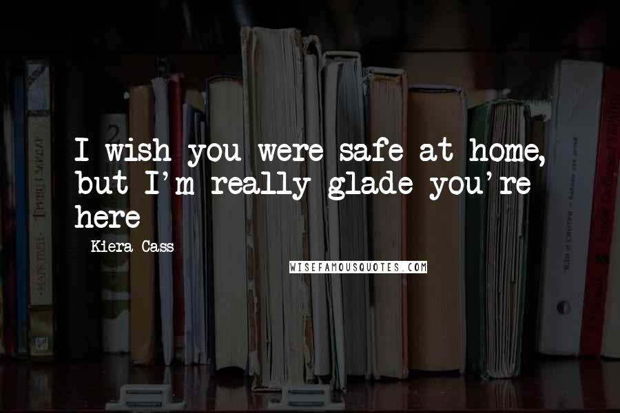 Kiera Cass Quotes: I wish you were safe at home, but I'm really glade you're here