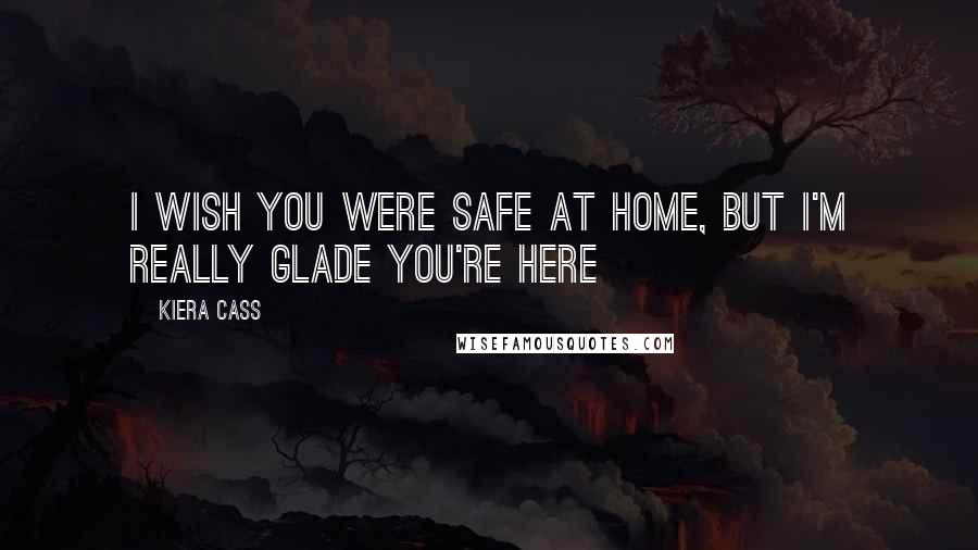 Kiera Cass Quotes: I wish you were safe at home, but I'm really glade you're here