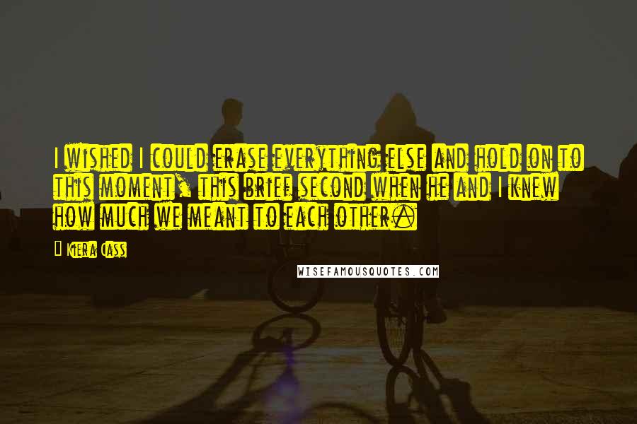 Kiera Cass Quotes: I wished I could erase everything else and hold on to this moment, this brief second when he and I knew how much we meant to each other.