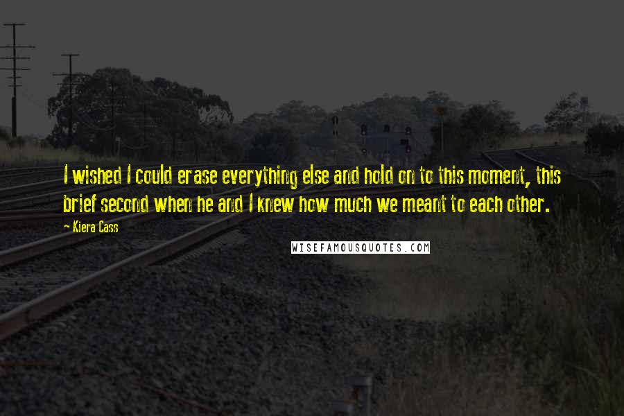 Kiera Cass Quotes: I wished I could erase everything else and hold on to this moment, this brief second when he and I knew how much we meant to each other.