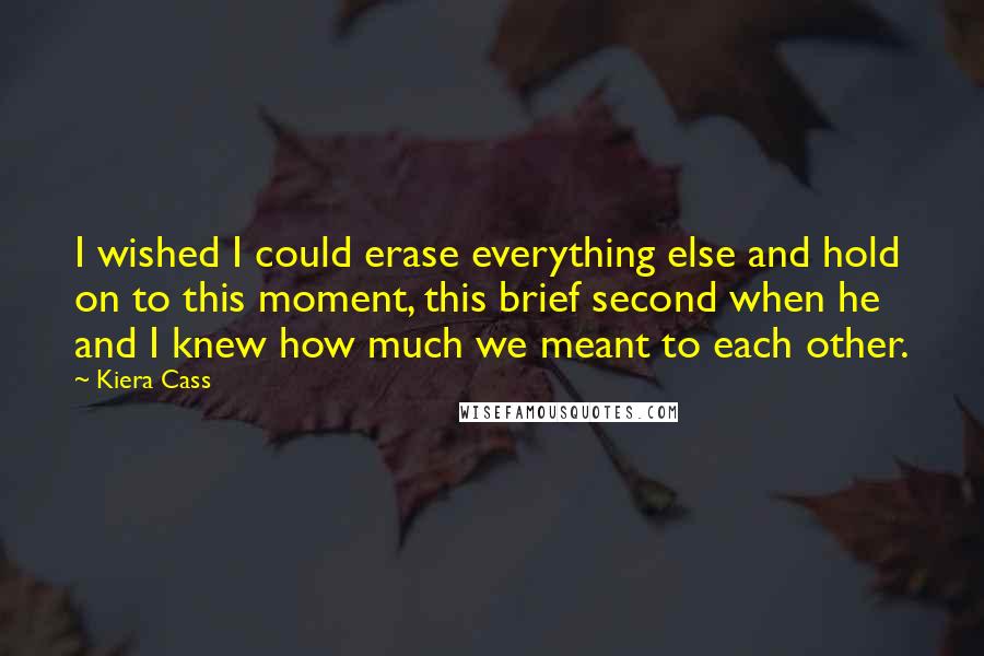 Kiera Cass Quotes: I wished I could erase everything else and hold on to this moment, this brief second when he and I knew how much we meant to each other.