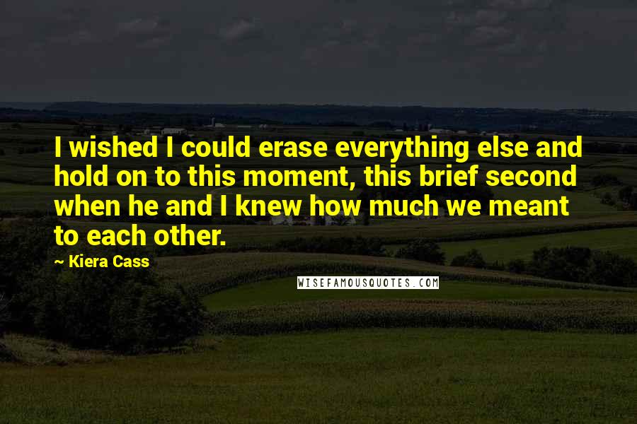 Kiera Cass Quotes: I wished I could erase everything else and hold on to this moment, this brief second when he and I knew how much we meant to each other.