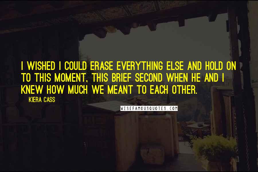 Kiera Cass Quotes: I wished I could erase everything else and hold on to this moment, this brief second when he and I knew how much we meant to each other.