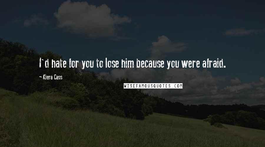 Kiera Cass Quotes: I'd hate for you to lose him because you were afraid.