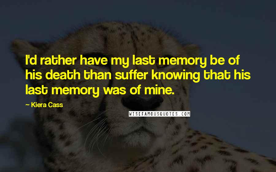 Kiera Cass Quotes: I'd rather have my last memory be of his death than suffer knowing that his last memory was of mine.