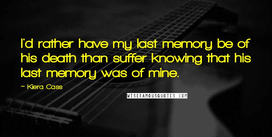 Kiera Cass Quotes: I'd rather have my last memory be of his death than suffer knowing that his last memory was of mine.