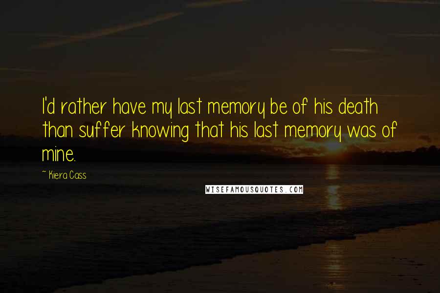 Kiera Cass Quotes: I'd rather have my last memory be of his death than suffer knowing that his last memory was of mine.