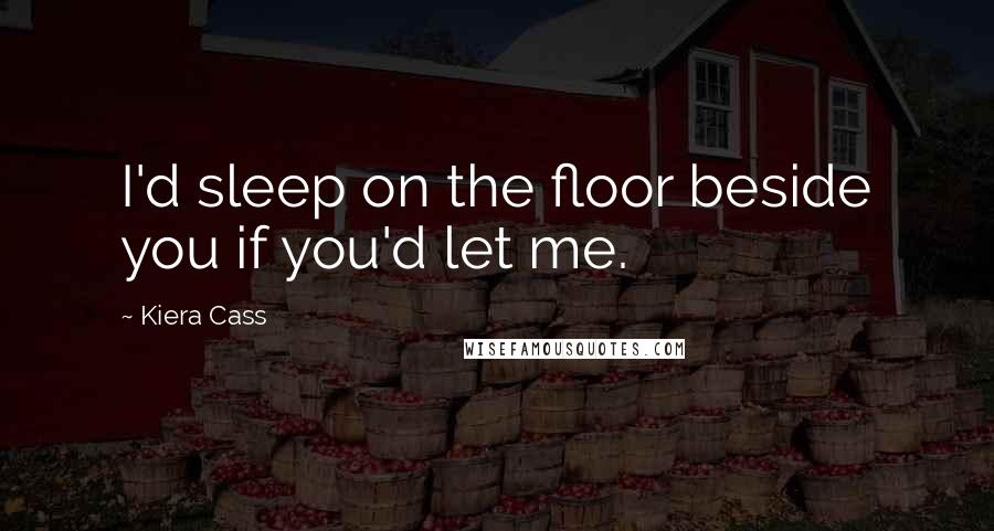 Kiera Cass Quotes: I'd sleep on the floor beside you if you'd let me.