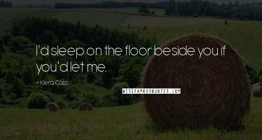 Kiera Cass Quotes: I'd sleep on the floor beside you if you'd let me.