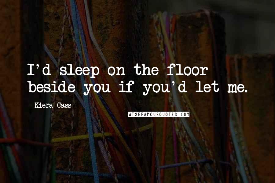 Kiera Cass Quotes: I'd sleep on the floor beside you if you'd let me.