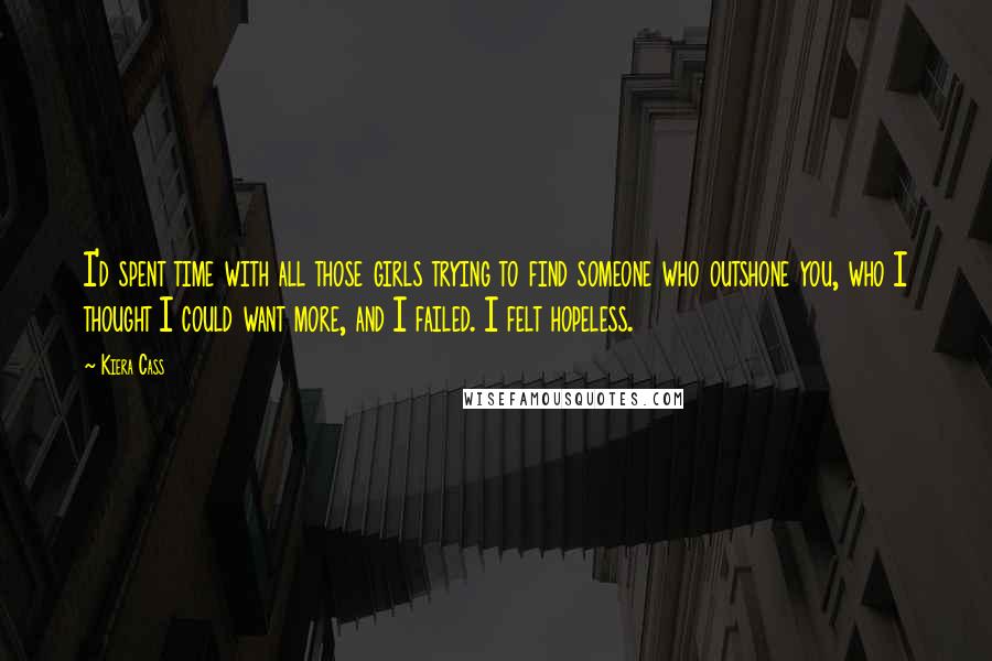 Kiera Cass Quotes: I'd spent time with all those girls trying to find someone who outshone you, who I thought I could want more, and I failed. I felt hopeless.