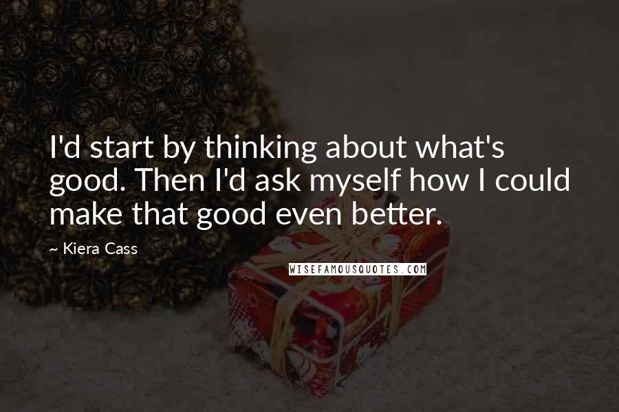 Kiera Cass Quotes: I'd start by thinking about what's good. Then I'd ask myself how I could make that good even better.