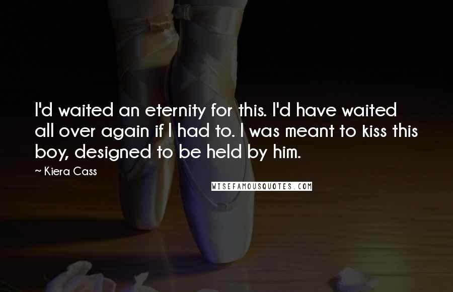 Kiera Cass Quotes: I'd waited an eternity for this. I'd have waited all over again if I had to. I was meant to kiss this boy, designed to be held by him.