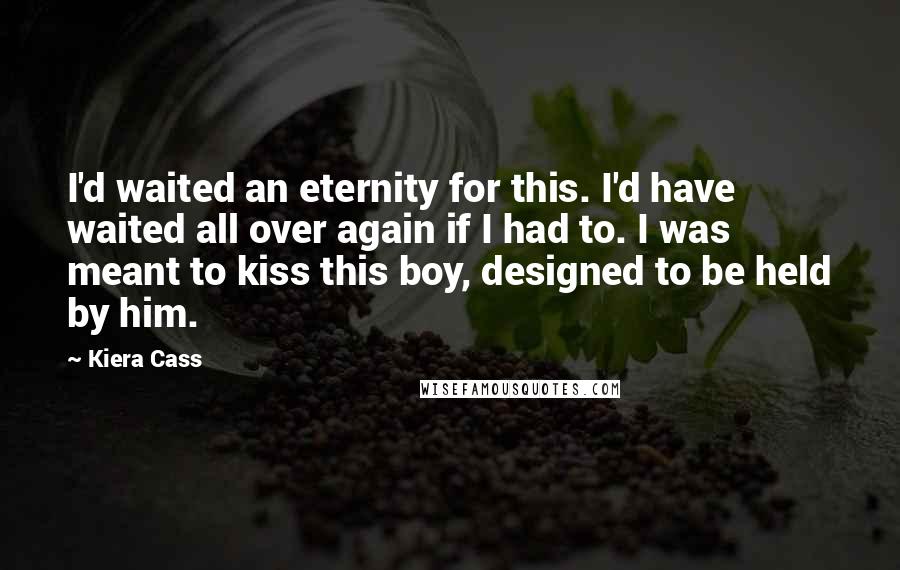 Kiera Cass Quotes: I'd waited an eternity for this. I'd have waited all over again if I had to. I was meant to kiss this boy, designed to be held by him.