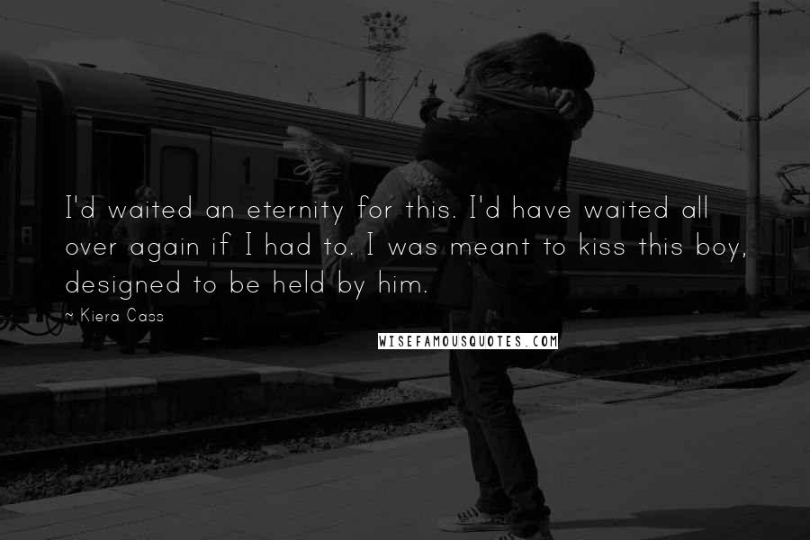 Kiera Cass Quotes: I'd waited an eternity for this. I'd have waited all over again if I had to. I was meant to kiss this boy, designed to be held by him.