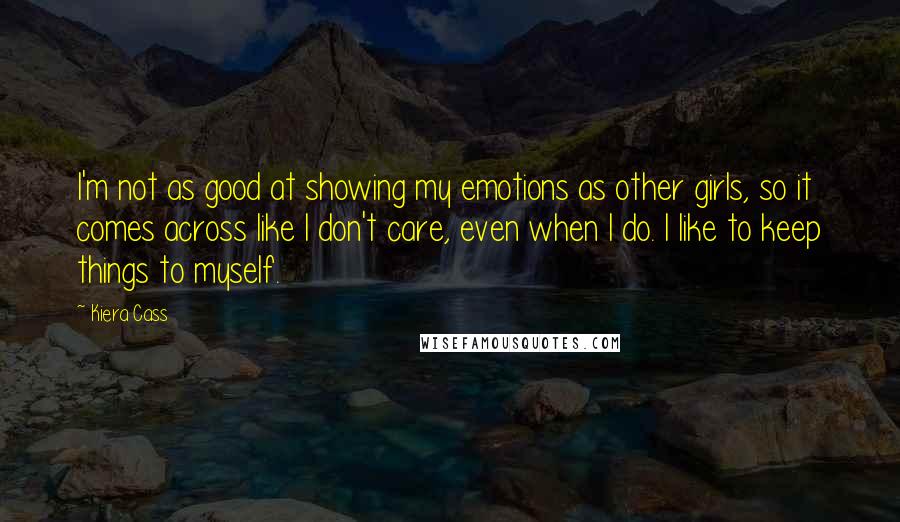 Kiera Cass Quotes: I'm not as good at showing my emotions as other girls, so it comes across like I don't care, even when I do. I like to keep things to myself.