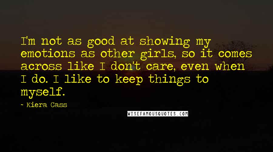 Kiera Cass Quotes: I'm not as good at showing my emotions as other girls, so it comes across like I don't care, even when I do. I like to keep things to myself.