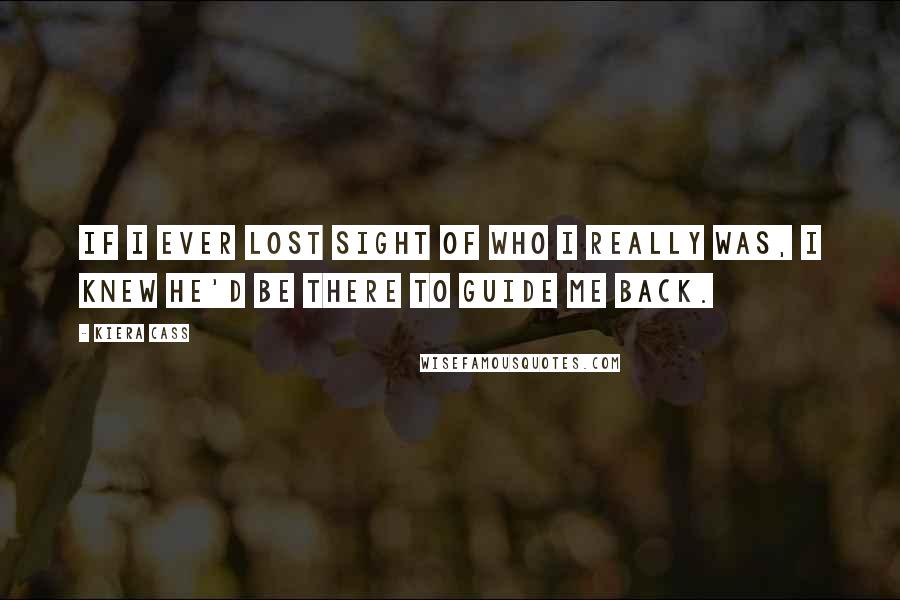 Kiera Cass Quotes: If I ever lost sight of who I really was, I knew he'd be there to guide me back.