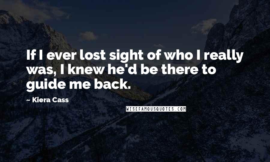 Kiera Cass Quotes: If I ever lost sight of who I really was, I knew he'd be there to guide me back.