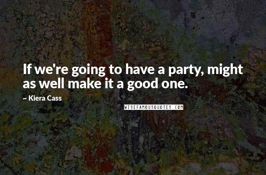 Kiera Cass Quotes: If we're going to have a party, might as well make it a good one.