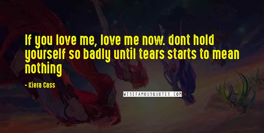 Kiera Cass Quotes: If you love me, love me now. dont hold yourself so badly until tears starts to mean nothing