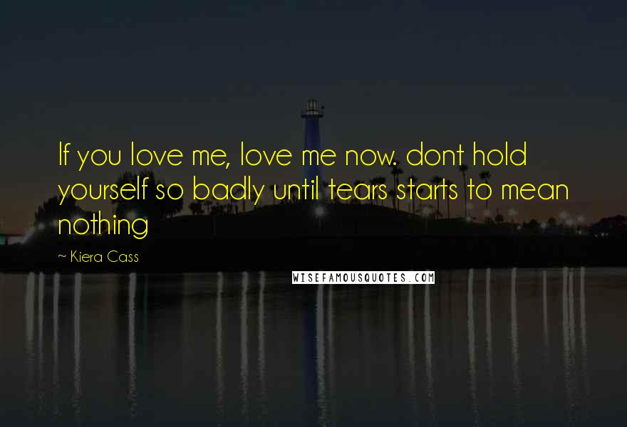 Kiera Cass Quotes: If you love me, love me now. dont hold yourself so badly until tears starts to mean nothing