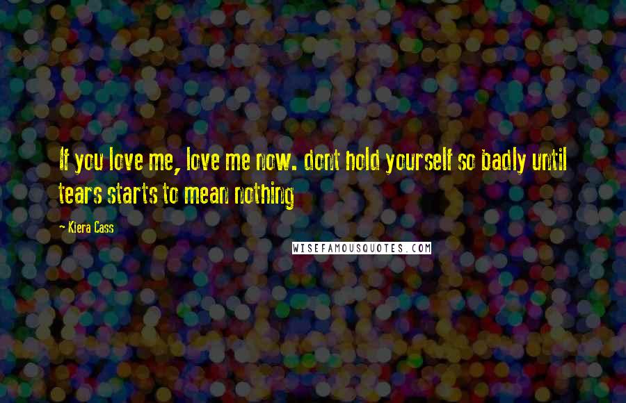 Kiera Cass Quotes: If you love me, love me now. dont hold yourself so badly until tears starts to mean nothing
