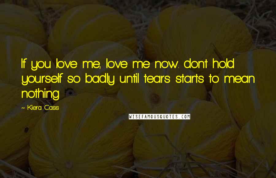 Kiera Cass Quotes: If you love me, love me now. dont hold yourself so badly until tears starts to mean nothing