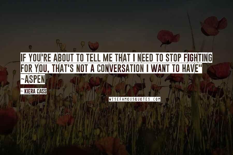 Kiera Cass Quotes: If you're about to tell me that I need to stop fighting for you, that's not a conversation I want to have" ~Aspen