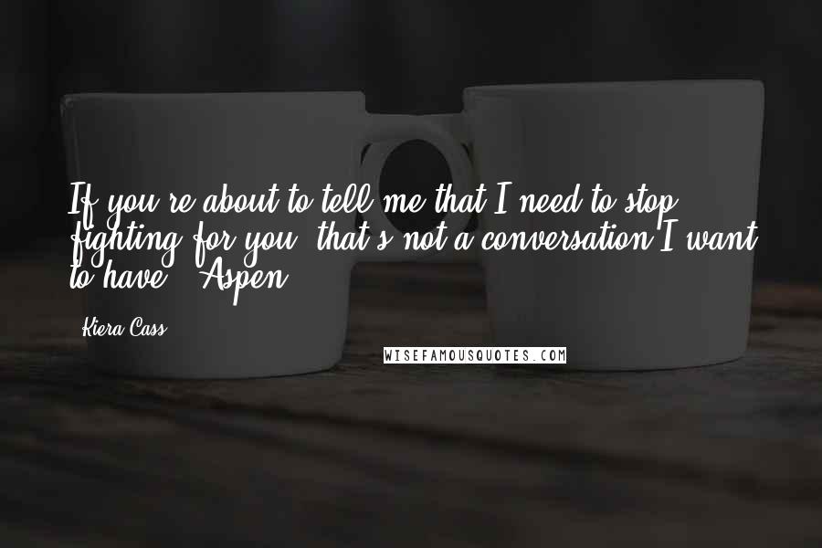 Kiera Cass Quotes: If you're about to tell me that I need to stop fighting for you, that's not a conversation I want to have" ~Aspen