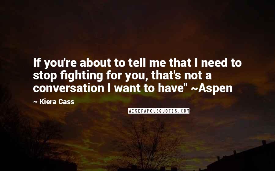 Kiera Cass Quotes: If you're about to tell me that I need to stop fighting for you, that's not a conversation I want to have" ~Aspen