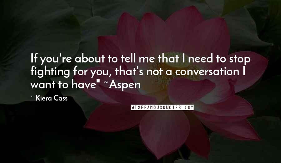 Kiera Cass Quotes: If you're about to tell me that I need to stop fighting for you, that's not a conversation I want to have" ~Aspen