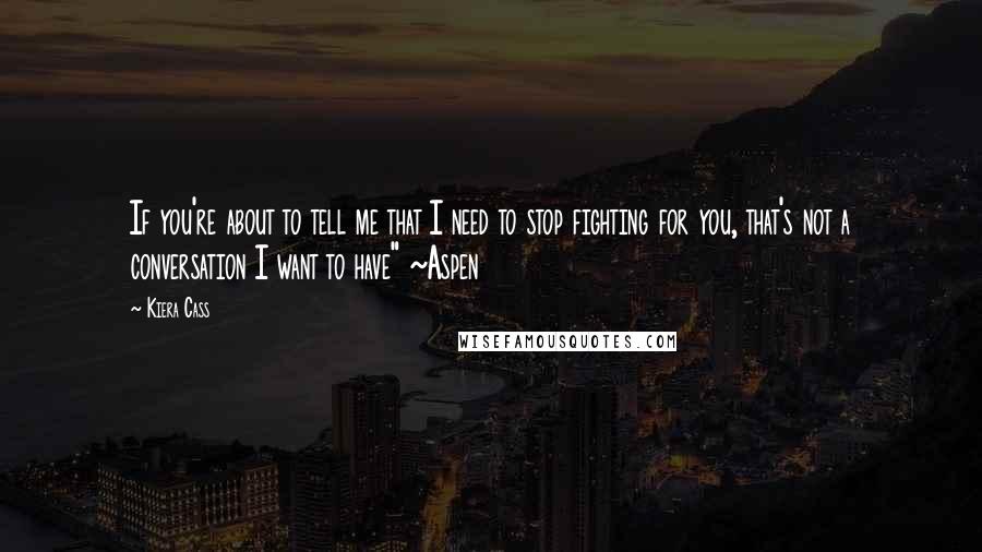 Kiera Cass Quotes: If you're about to tell me that I need to stop fighting for you, that's not a conversation I want to have" ~Aspen