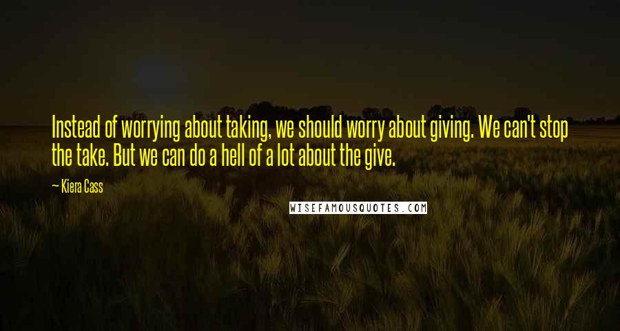 Kiera Cass Quotes: Instead of worrying about taking, we should worry about giving. We can't stop the take. But we can do a hell of a lot about the give.