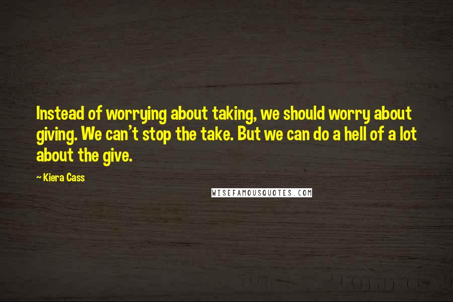 Kiera Cass Quotes: Instead of worrying about taking, we should worry about giving. We can't stop the take. But we can do a hell of a lot about the give.