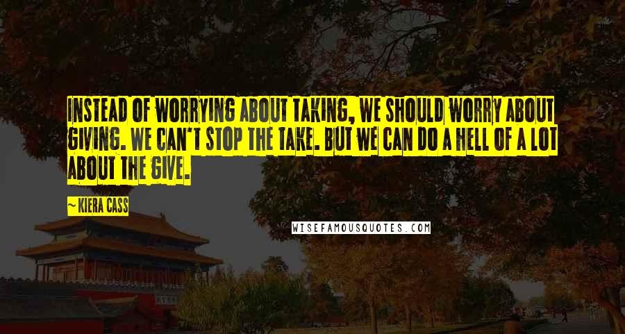 Kiera Cass Quotes: Instead of worrying about taking, we should worry about giving. We can't stop the take. But we can do a hell of a lot about the give.