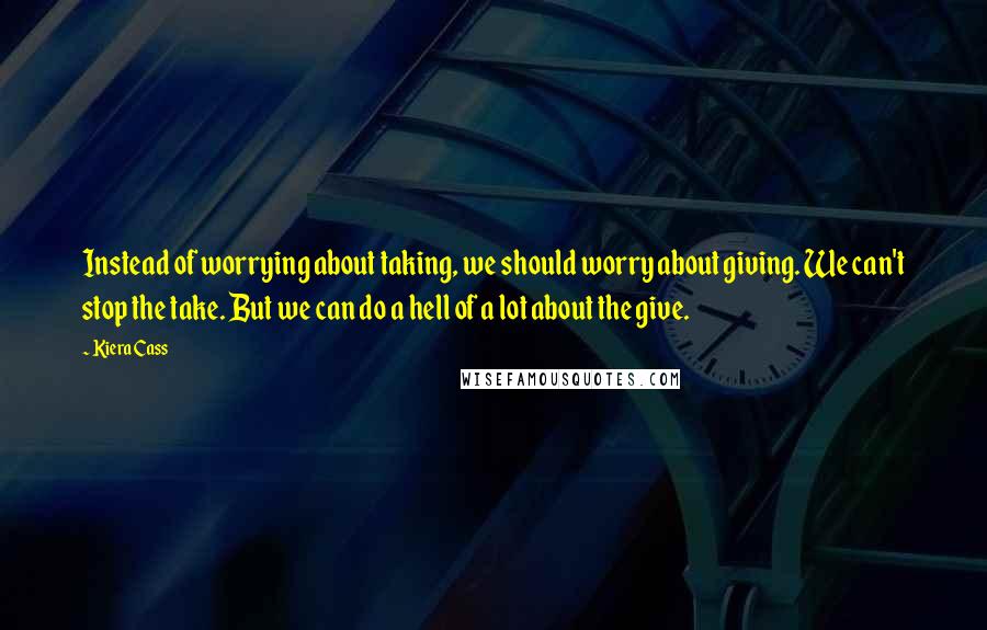 Kiera Cass Quotes: Instead of worrying about taking, we should worry about giving. We can't stop the take. But we can do a hell of a lot about the give.