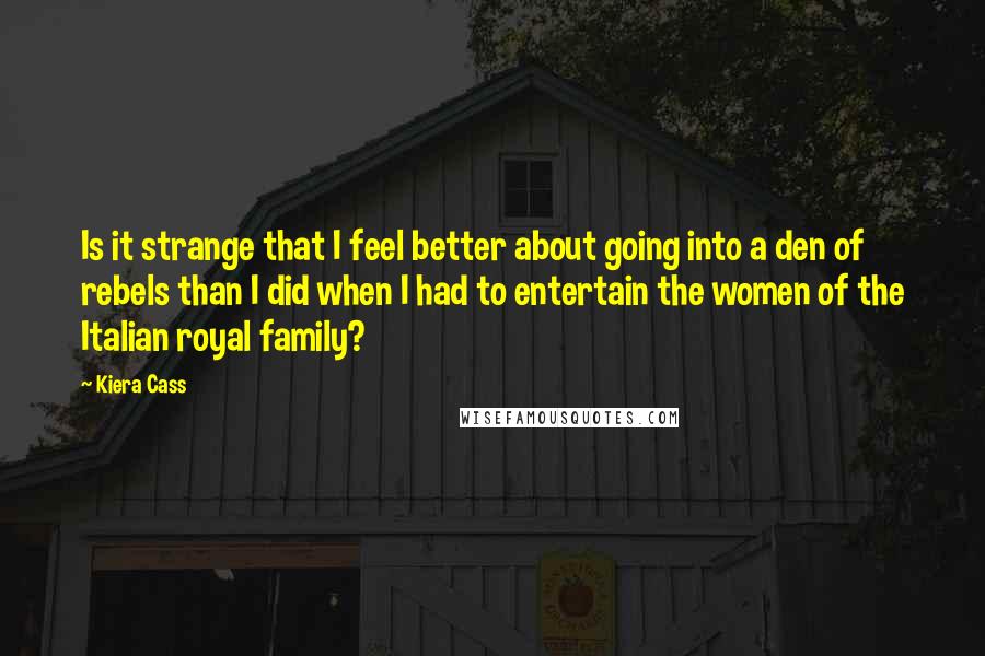 Kiera Cass Quotes: Is it strange that I feel better about going into a den of rebels than I did when I had to entertain the women of the Italian royal family?