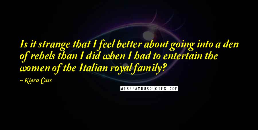 Kiera Cass Quotes: Is it strange that I feel better about going into a den of rebels than I did when I had to entertain the women of the Italian royal family?