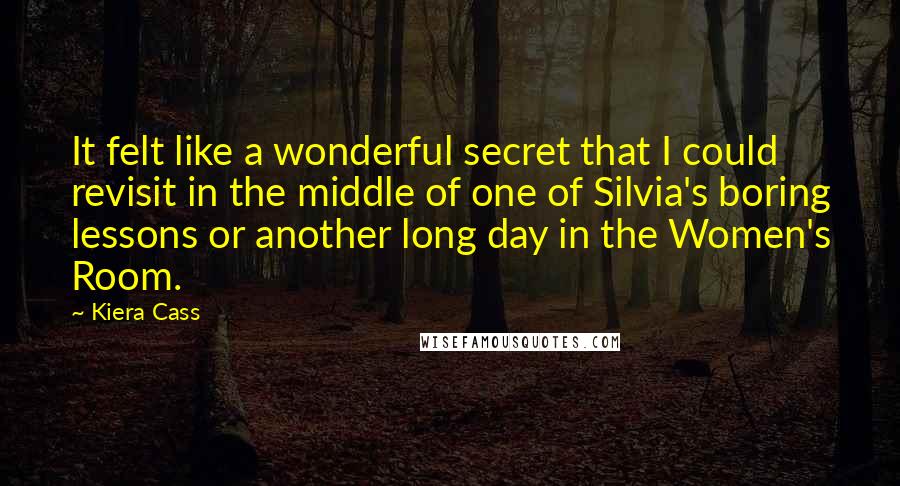 Kiera Cass Quotes: It felt like a wonderful secret that I could revisit in the middle of one of Silvia's boring lessons or another long day in the Women's Room.