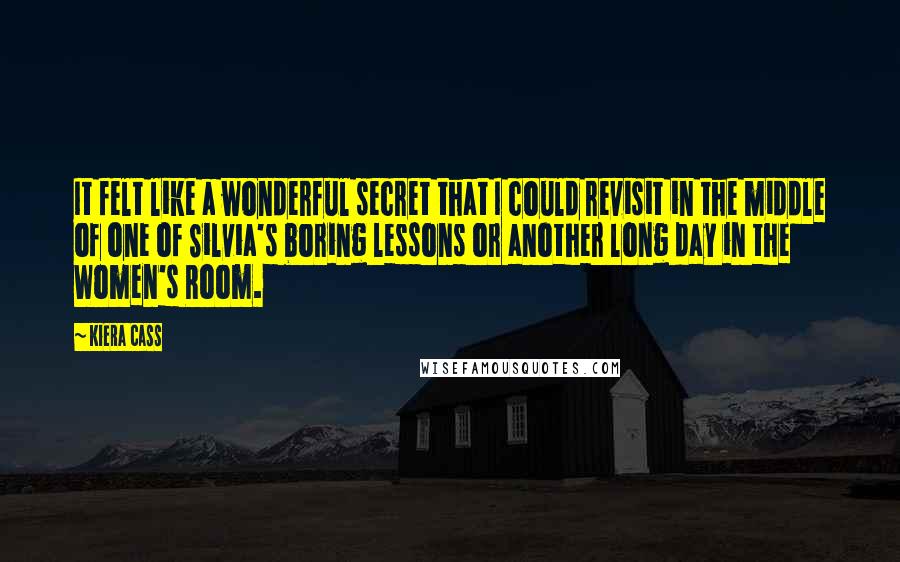 Kiera Cass Quotes: It felt like a wonderful secret that I could revisit in the middle of one of Silvia's boring lessons or another long day in the Women's Room.