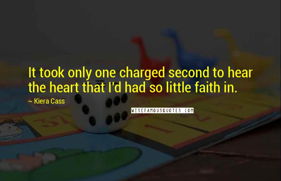 Kiera Cass Quotes: It took only one charged second to hear the heart that I'd had so little faith in.