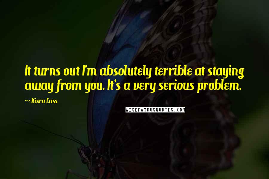 Kiera Cass Quotes: It turns out I'm absolutely terrible at staying away from you. It's a very serious problem.