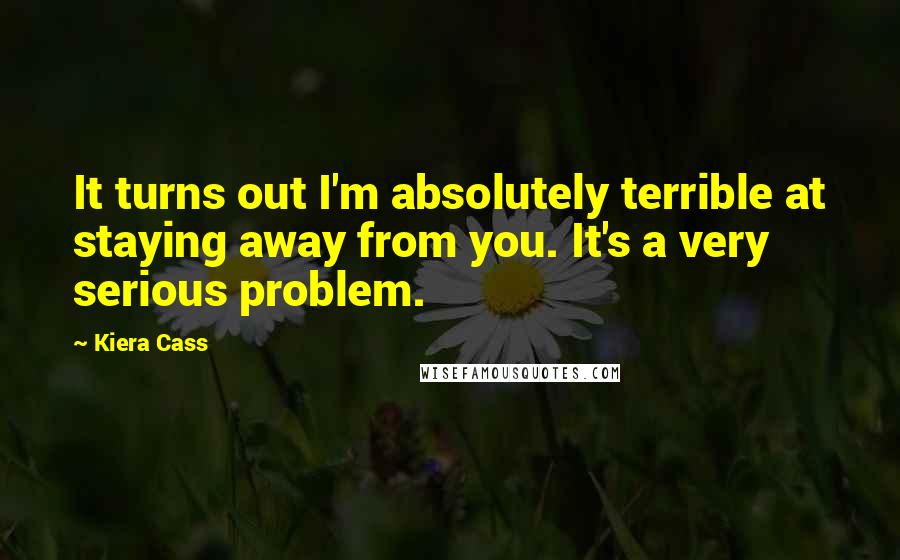 Kiera Cass Quotes: It turns out I'm absolutely terrible at staying away from you. It's a very serious problem.