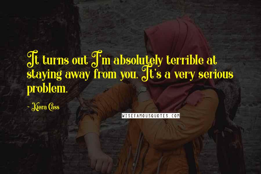 Kiera Cass Quotes: It turns out I'm absolutely terrible at staying away from you. It's a very serious problem.