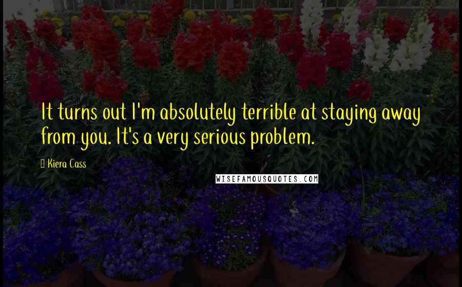 Kiera Cass Quotes: It turns out I'm absolutely terrible at staying away from you. It's a very serious problem.