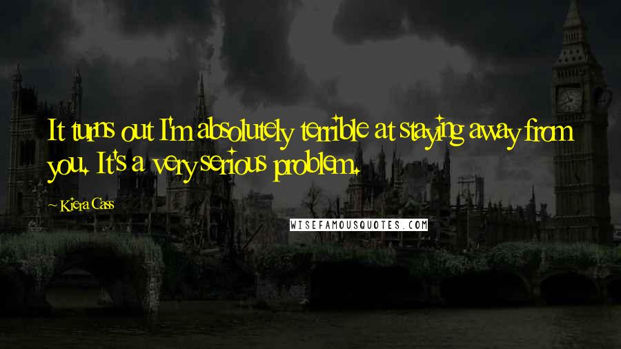 Kiera Cass Quotes: It turns out I'm absolutely terrible at staying away from you. It's a very serious problem.