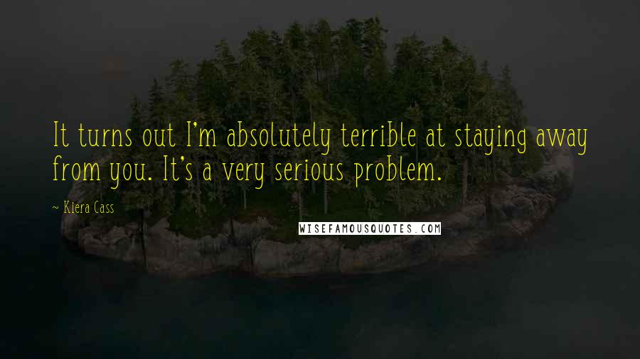 Kiera Cass Quotes: It turns out I'm absolutely terrible at staying away from you. It's a very serious problem.