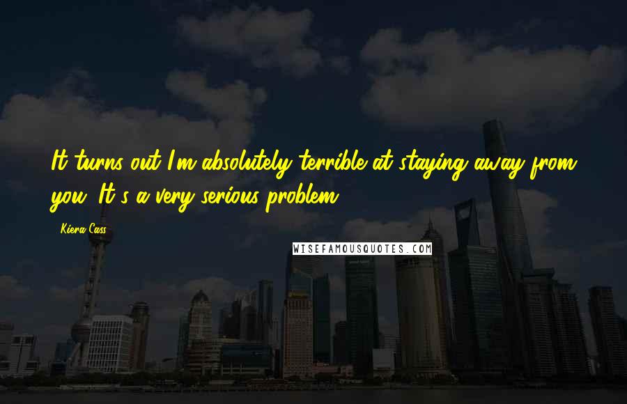 Kiera Cass Quotes: It turns out I'm absolutely terrible at staying away from you. It's a very serious problem.